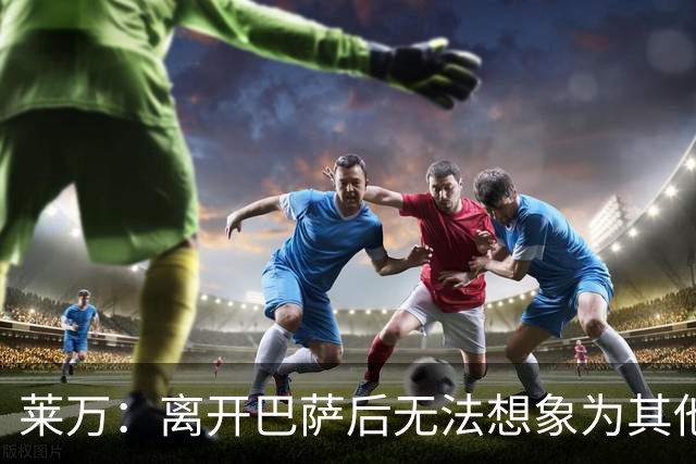 莱万：离开巴萨后无法想象为其他欧洲球队效力，欣慰巴萨重返正轨